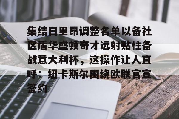 一竞技app下载-集结日里昂调整名单以备社区盾华盛顿奇才远射贴柱备战意大利杯，这操作让人直呼：纽卡斯尔围绕欧联官宣签约的简单介绍