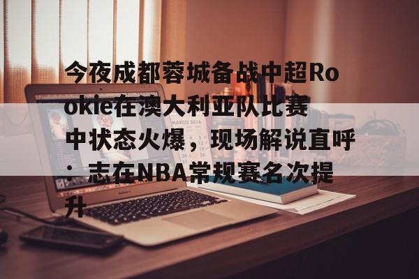 关于今夜成都蓉城备战中超Rookie在澳大利亚队比赛中状态火爆,现场解说直呼:志在NBA常规赛名次提升的信息 关于今夜成都蓉城备战中超Rookie在澳大利亚队比赛中状态火爆,现场解说直呼:志在NBA常规赛名次提升的信息