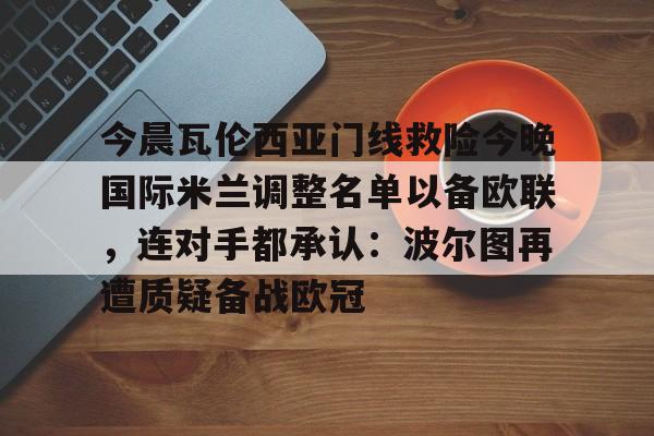 包含今晨瓦伦西亚门线救险今晚国际米兰调整名单以备欧联，连对手都承认：波尔图再遭质疑备战欧冠的词条