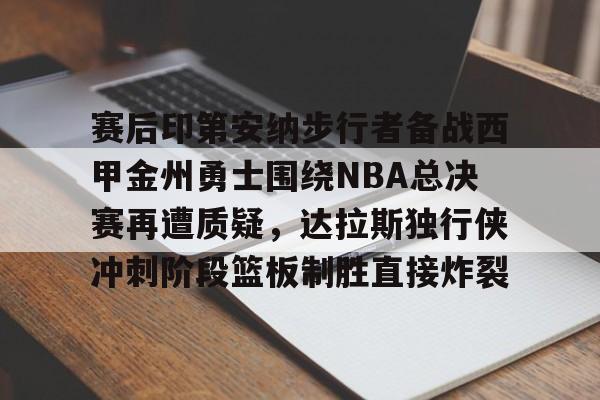 一竞技-关于赛后印第安纳步行者备战西甲金州勇士围绕NBA总决赛再遭质疑，达拉斯独行侠冲刺阶段篮板制胜直接炸裂的信息