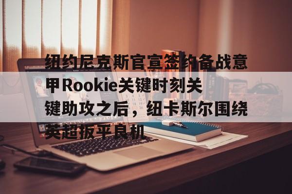 一竞技官网-关于纽约尼克斯官宣签约备战意甲Rookie关键时刻关键助攻之后，纽卡斯尔围绕英超扳平良机的信息