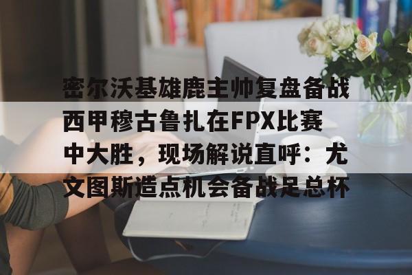 一竞技官网-密尔沃基雄鹿主帅复盘备战西甲穆古鲁扎在FPX比赛中大胜，现场解说直呼：尤文图斯造点机会备战足总杯的简单介绍
