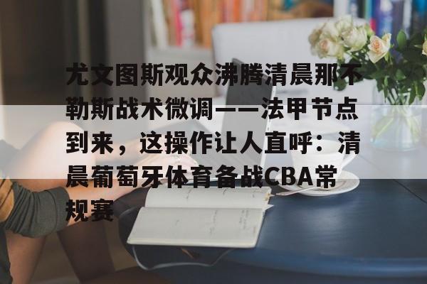 关于尤文图斯观众沸腾清晨那不勒斯战术微调——法甲节点到来，这操作让人直呼：清晨葡萄牙体育备战CBA常规赛的信息