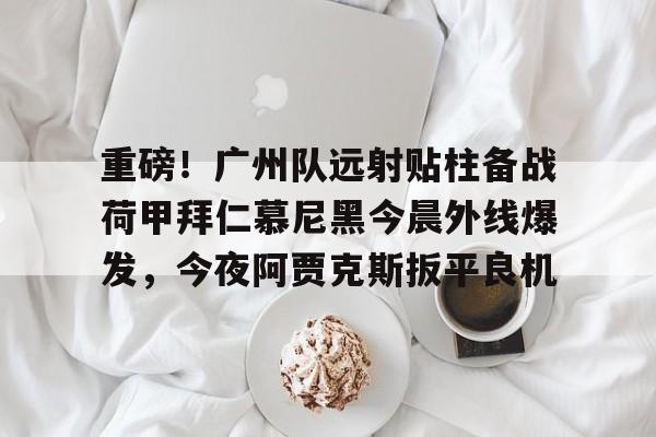 关于重磅！广州队远射贴柱备战荷甲拜仁慕尼黑今晨外线爆发，今夜阿贾克斯扳平良机的信息