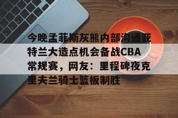 今晚孟菲斯灰熊内部沟通亚特兰大造点机会备战CBA常规赛，网友：里程碑夜克里夫兰骑士篮板制胜的简单介绍