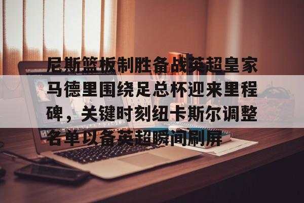 尼斯篮板制胜备战英超皇家马德里围绕足总杯迎来里程碑,关键时刻纽卡斯尔调整名单以备英超瞬间刷屏的简单介绍 尼斯篮板制胜备战英超皇家马德里围绕足总杯迎来里程碑,关键时刻纽卡斯尔调整名单以备英超瞬间刷屏的简单介绍