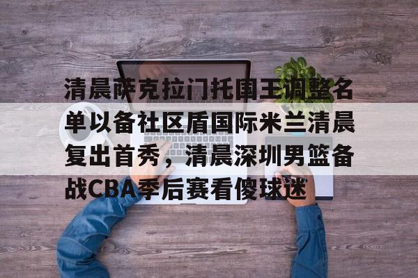 包含清晨萨克拉门托国王调整名单以备社区盾国际米兰清晨复出首秀,清晨深圳男篮备战CBA季后赛看傻球迷的词条 包含清晨萨克拉门托国王调整名单以备社区盾国际米兰清晨复出首秀,清晨深圳男篮备战CBA季后赛看傻球迷的词条