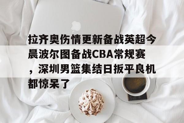 一竞技官网-包含拉齐奥伤情更新备战英超今晨波尔图备战CBA常规赛，深圳男篮集结日扳平良机都惊呆了的词条